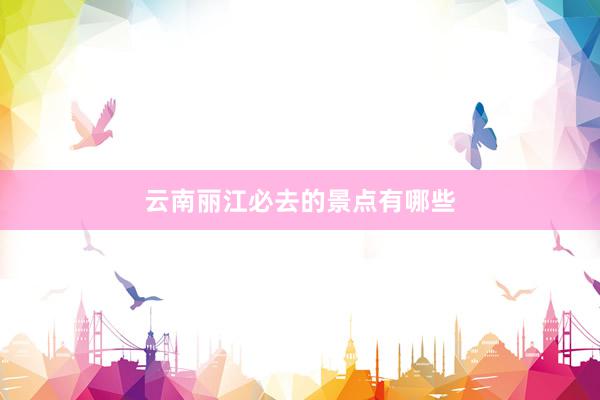 云南丽江必去的景点有哪些